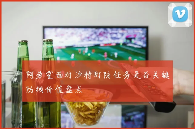 阿劳霍面对沙特盯防任务是否关键防线价值盘点