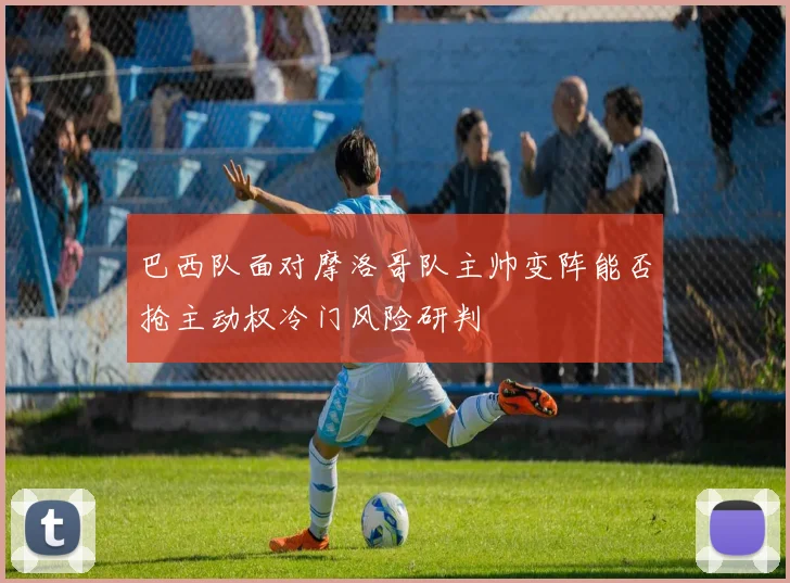 巴西队面对摩洛哥队主帅变阵能否抢主动权冷门风险研判