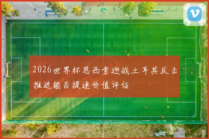2026世界杯恩西索迎战土耳其反击推进能否提速价值评估