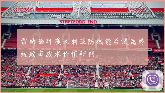 雷纳面对澳大利亚防线能否提高终结效率战术价值研判