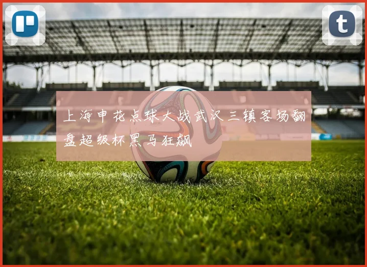上海申花点球大战武汉三镇客场翻盘超级杯黑马狂飙
