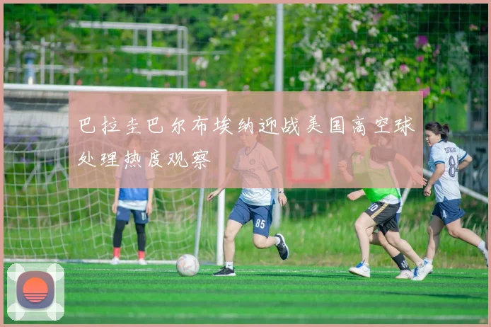 巴拉圭巴尔布埃纳迎战美国高空球处理热度观察