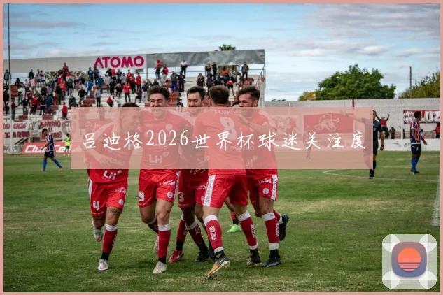 吕迪格2026世界杯球迷关注度