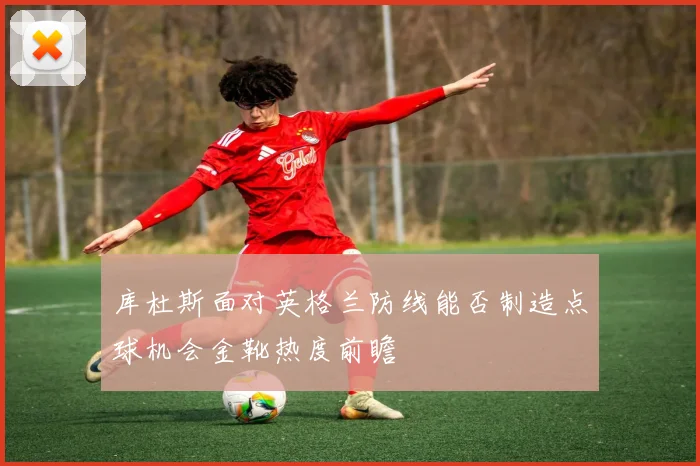 库杜斯面对英格兰防线能否制造点球机会金靴热度前瞻