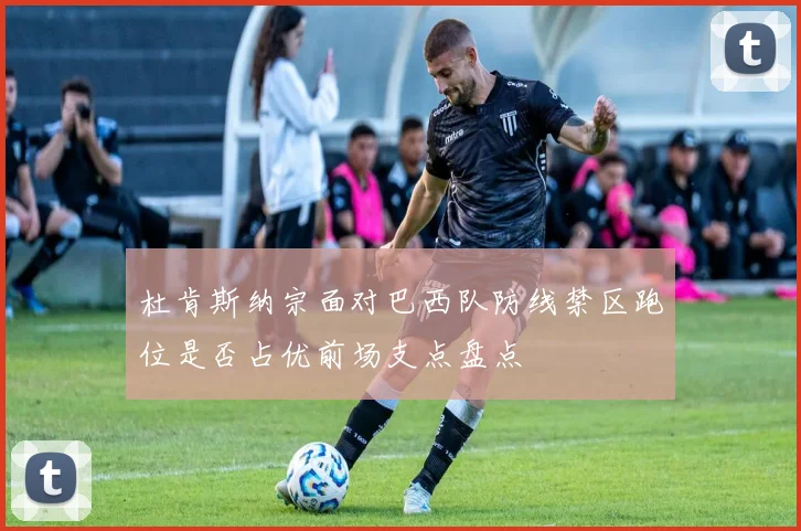 杜肯斯纳宗面对巴西队防线禁区跑位是否占优前场支点盘点