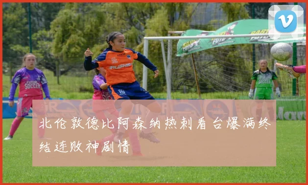 北伦敦德比阿森纳热刺看台爆满终结连败神剧情