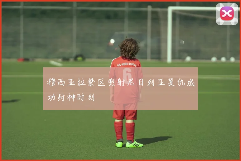 穆西亚拉禁区兜射尼日利亚复仇成功封神时刻