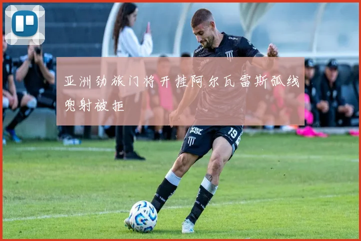 亚洲劲旅门将开挂阿尔瓦雷斯弧线兜射被拒