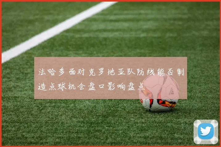法哈多面对克罗地亚队防线能否制造点球机会盘口影响盘点