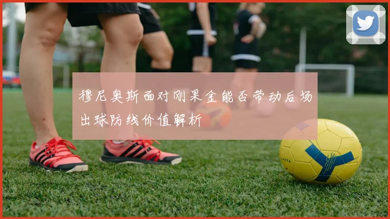 穆尼奥斯面对刚果金能否带动后场出球防线价值解析