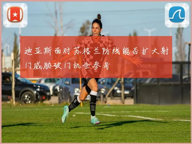 迪亚斯面对苏格兰防线能否扩大射门威胁破门机会参考