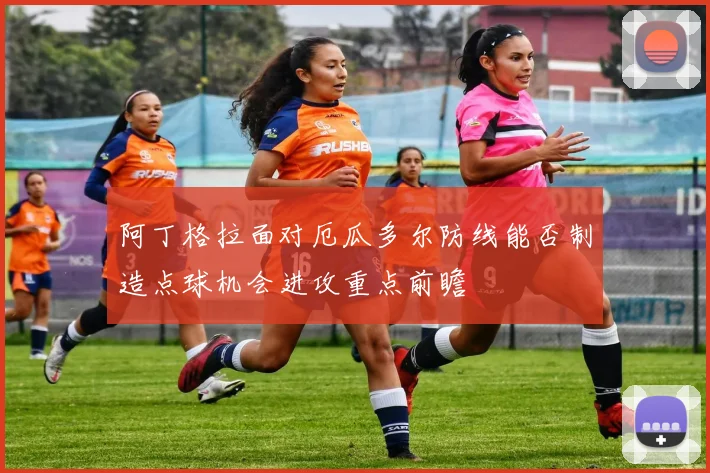 阿丁格拉面对厄瓜多尔防线能否制造点球机会进攻重点前瞻