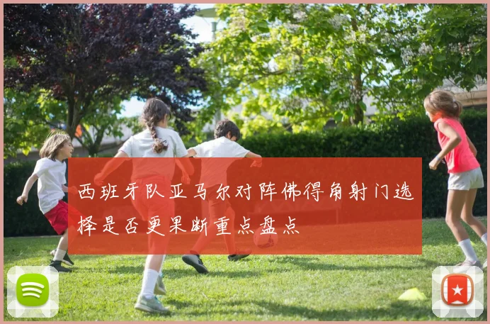 西班牙队亚马尔对阵佛得角射门选择是否更果断重点盘点