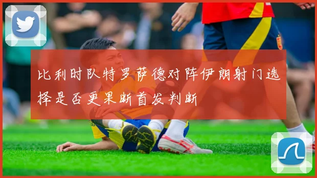 比利时队特罗萨德对阵伊朗射门选择是否更果断首发判断