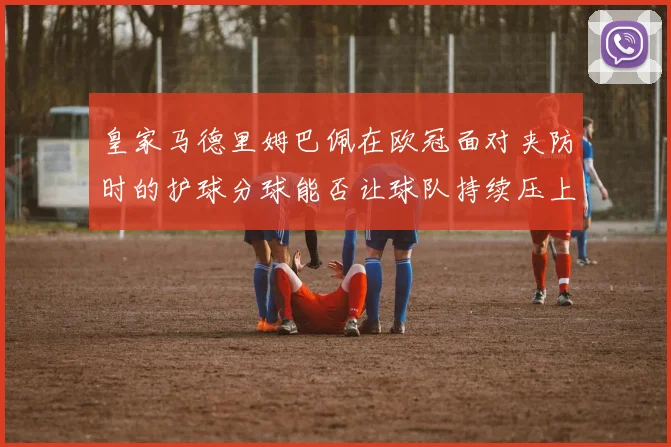 皇家马德里姆巴佩在欧冠面对夹防时的护球分球能否让球队持续压上