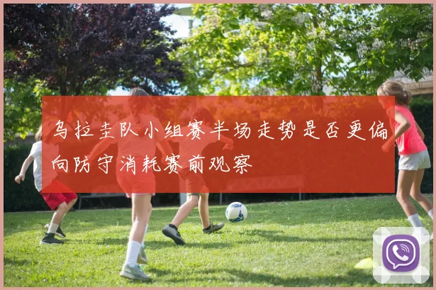 乌拉圭队小组赛半场走势是否更偏向防守消耗赛前观察
