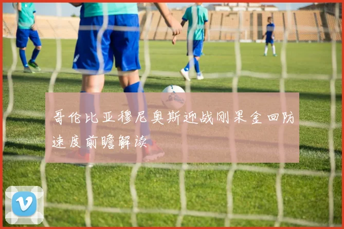 哥伦比亚穆尼奥斯迎战刚果金回防速度前瞻解读