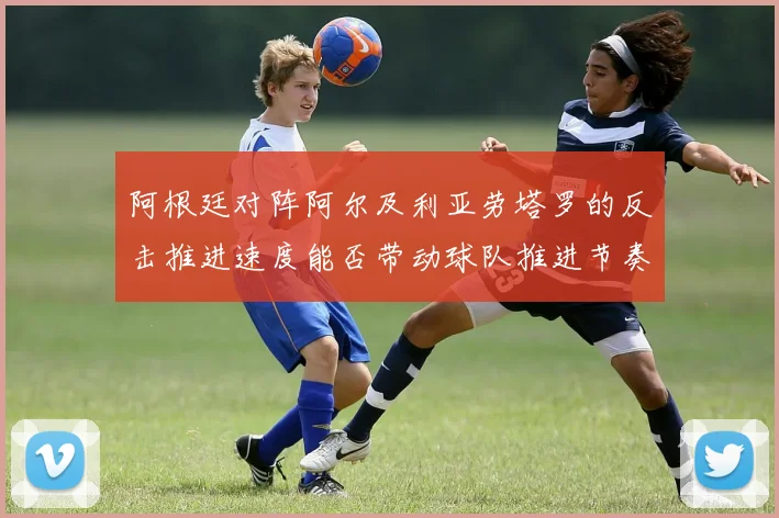 阿根廷对阵阿尔及利亚劳塔罗的反击推进速度能否带动球队推进节奏