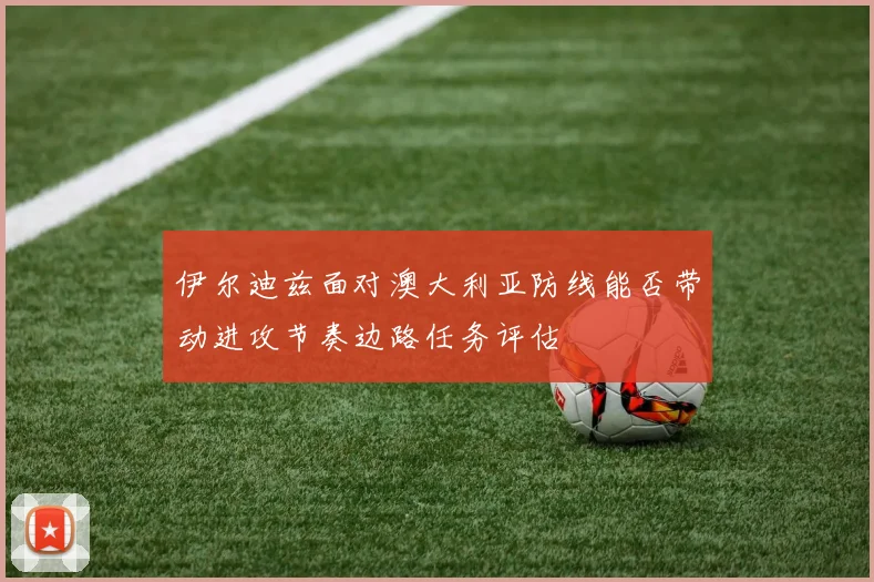 伊尔迪兹面对澳大利亚防线能否带动进攻节奏边路任务评估