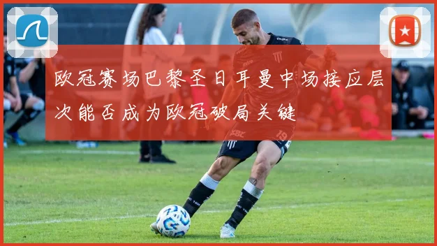 欧冠赛场巴黎圣日耳曼中场接应层次能否成为欧冠破局关键