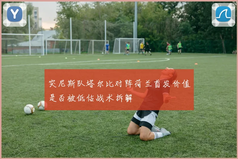 突尼斯队塔尔比对阵荷兰首发价值是否被低估战术拆解
