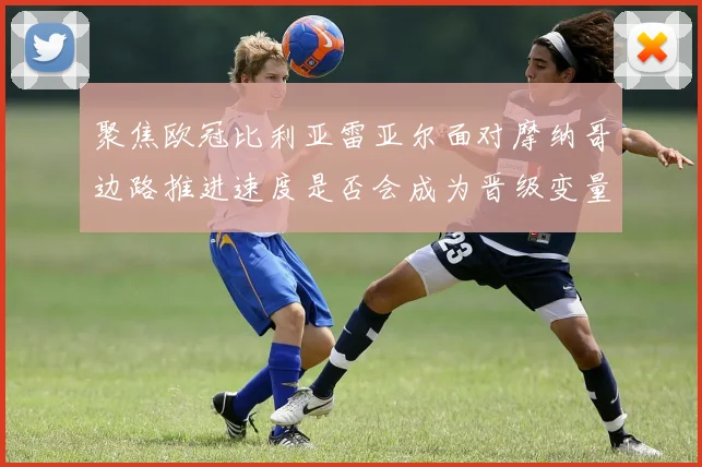 聚焦欧冠比利亚雷亚尔面对摩纳哥边路推进速度是否会成为晋级变量