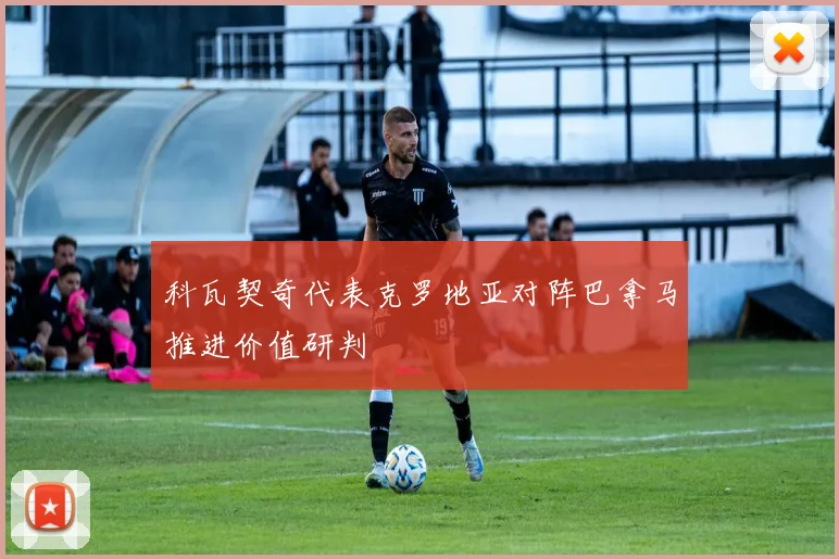 科瓦契奇代表克罗地亚对阵巴拿马推进价值研判
