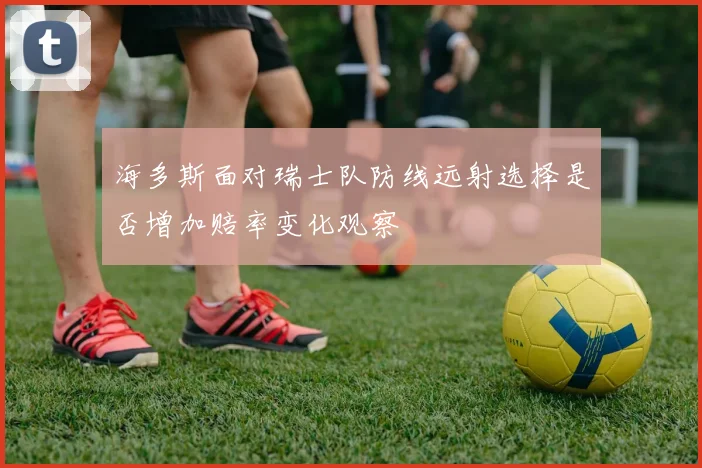 海多斯面对瑞士队防线远射选择是否增加赔率变化观察