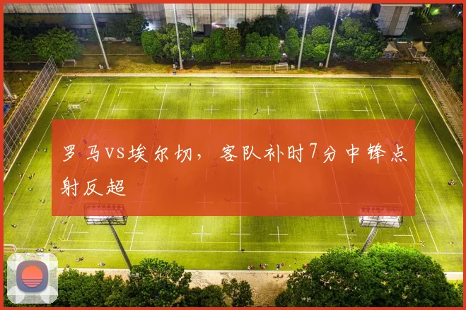 罗马vs埃尔切,客队补时7分中锋点射反超