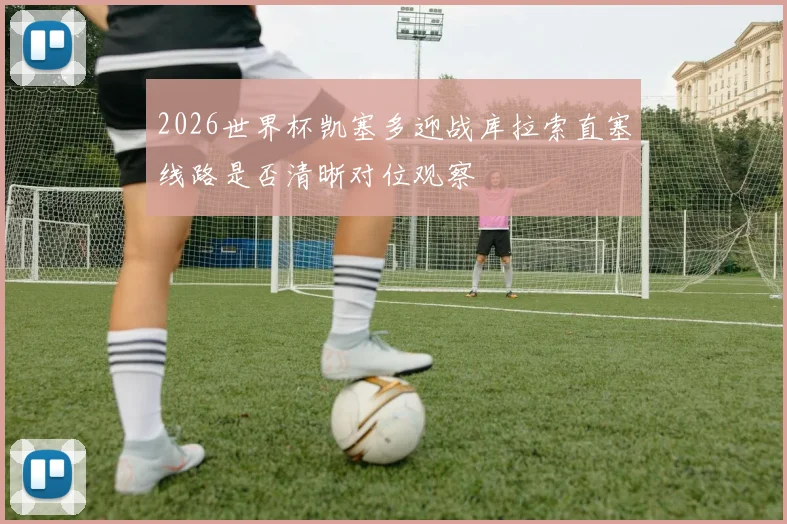 2026世界杯凯塞多迎战库拉索直塞线路是否清晰对位观察