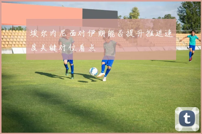 埃尔内尼面对伊朗能否提升推进速度关键对位看点