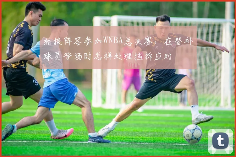 轮换阵容参加WNBA总决赛，在替补球员登场时怎样处理挡拆应对