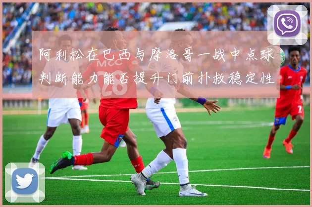 阿利松在巴西与摩洛哥一战中点球判断能力能否提升门前扑救稳定性