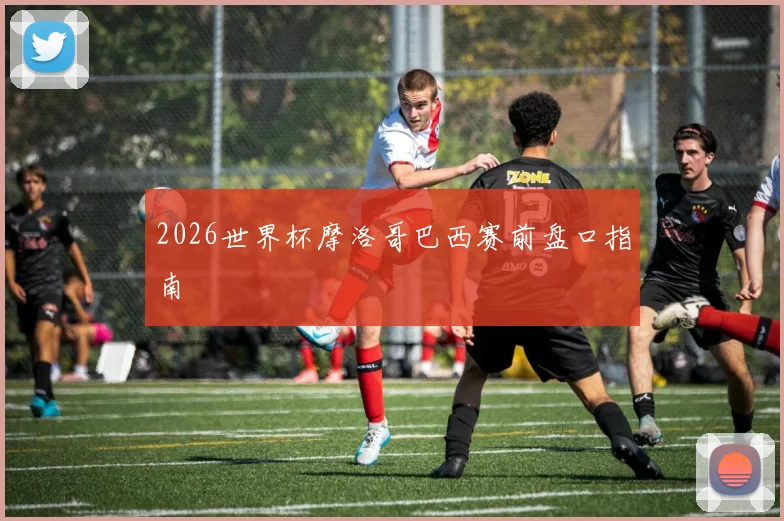 2026世界杯摩洛哥巴西赛前盘口指南