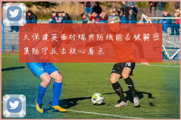 久保建英面对瑞典防线能否破解密集防守反击核心看点